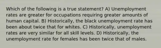 Which of the following is a true statement? A) Unemployment rates are greater for occupations requiring greater amounts of human capital. B) Historically, the black unemployment rate has been about twice that for whites. C) Historically, unemployment rates are very similar for all skill levels. D) Historically, the unemployment rate for females has been twice that of males.