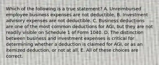 Which of the following is a true statement? A. Unreimbursed employee business expenses are not deductible. B. Investment advisory expenses are not deductible. C. Business deductions are one of the most common deductions for AGI, but they are not readily visible on Schedule 1 of Form 1040. D. The distinction between business and investment expenses is critical for determining whether a deduction is claimed for AGI, or as an itemized deduction, or not at all. E. All of these choices are correct.