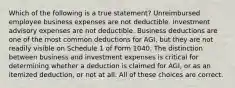 Which of the following is a true statement? Unreimbursed employee business expenses are not deductible. Investment advisory expenses are not deductible. Business deductions are one of the most common deductions for AGI, but they are not readily visible on Schedule 1 of Form 1040. The distinction between business and investment expenses is critical for determining whether a deduction is claimed for AGI, or as an itemized deduction, or not at all. All of these choices are correct.