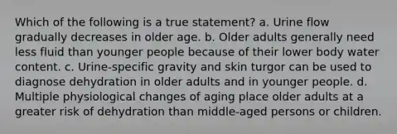 Which of the following is a true statement? a. Urine flow gradually decreases in older age. b. Older adults generally need less fluid than younger people because of their lower body water content. c. Urine-specific gravity and skin turgor can be used to diagnose dehydration in older adults and in younger people. d. Multiple physiological changes of aging place older adults at a greater risk of dehydration than middle-aged persons or children.