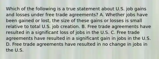 Which of the following is a true statement about U.S. job gains and losses under free trade agreements? A. Whether jobs have been gained or lost, the size of these gains or losses is small relative to total U.S. job creation. B. Free trade agreements have resulted in a significant loss of jobs in the U.S. C. Free trade agreements have resulted in a significant gain in jobs in the U.S. D. Free trade agreements have resulted in no change in jobs in the U.S.