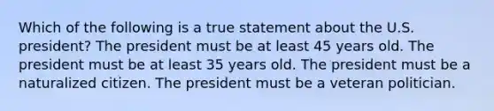 Which of the following is a true statement about the U.S. president? The president must be at least 45 years old. The president must be at least 35 years old. The president must be a naturalized citizen. The president must be a veteran politician.