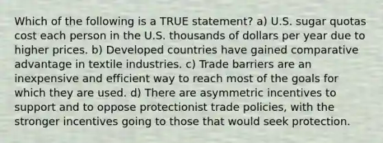 Which of the following is a TRUE statement? a) U.S. sugar quotas cost each person in the U.S. thousands of dollars per year due to higher prices. b) Developed countries have gained comparative advantage in textile industries. c) Trade barriers are an inexpensive and efficient way to reach most of the goals for which they are used. d) There are asymmetric incentives to support and to oppose protectionist trade policies, with the stronger incentives going to those that would seek protection.