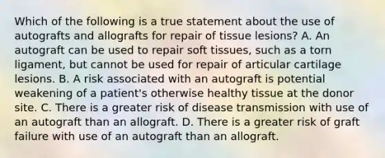 Which of the following is a true statement about the use of autografts and allografts for repair of tissue lesions? A. An autograft can be used to repair soft tissues, such as a torn ligament, but cannot be used for repair of articular cartilage lesions. B. A risk associated with an autograft is potential weakening of a patient's otherwise healthy tissue at the donor site. C. There is a greater risk of disease transmission with use of an autograft than an allograft. D. There is a greater risk of graft failure with use of an autograft than an allograft.