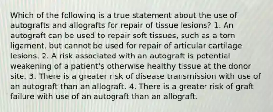 Which of the following is a true statement about the use of autografts and allografts for repair of tissue lesions? 1. An autograft can be used to repair soft tissues, such as a torn ligament, but cannot be used for repair of articular cartilage lesions. 2. A risk associated with an autograft is potential weakening of a patient's otherwise healthy tissue at the donor site. 3. There is a greater risk of disease transmission with use of an autograft than an allograft. 4. There is a greater risk of graft failure with use of an autograft than an allograft.