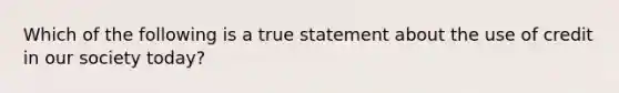 Which of the following is a true statement about the use of credit in our society today?