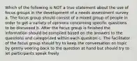 Which of the following is NOT a true statement about the use of focus groups in the development of a needs assessment survey a. The focus group should consist of a mixed group of people in order to get a variety of opinions concerning specific questions to be discussed b. After the focus group is finished the information should be compiled based on the answers to the questions and categorized within each question c. The facilitator of the focus group should try to keep the conversation on topic by gently veering back to the question at hand but should try to let participants speak freely