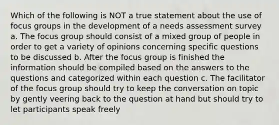 Which of the following is NOT a true statement about the use of focus groups in the development of a needs assessment survey a. The focus group should consist of a mixed group of people in order to get a variety of opinions concerning specific questions to be discussed b. After the focus group is finished the information should be compiled based on the answers to the questions and categorized within each question c. The facilitator of the focus group should try to keep the conversation on topic by gently veering back to the question at hand but should try to let participants speak freely