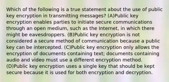 Which of the following is a true statement about the use of public key encryption in transmitting messages? (A)Public key encryption enables parties to initiate secure communications through an open medium, such as the Internet, in which there might be eavesdroppers. (B)Public key encryption is not considered a secure method of communication because a public key can be intercepted. (C)Public key encryption only allows the encryption of documents containing text; documents containing audio and video must use a different encryption method. (D)Public key encryption uses a single key that should be kept secure because it is used for both encryption and decryption.