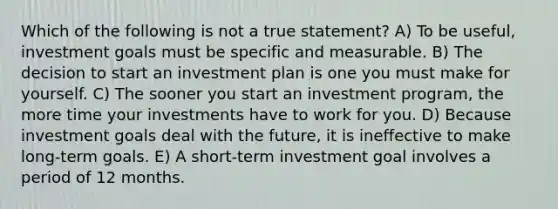 Which of the following is not a true statement? A) To be useful, investment goals must be specific and measurable. B) The decision to start an investment plan is one you must make for yourself. C) The sooner you start an investment program, the more time your investments have to work for you. D) Because investment goals deal with the future, it is ineffective to make long-term goals. E) A short-term investment goal involves a period of 12 months.