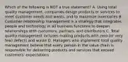 Which of the following is NOT a true statement? A. Using total quality management, companies design products or services to meet customer needs and wants, and to maximize inventories B. Customer relationship management is a strategy that integrates people and technology in all business functions to deepen relationships with customers, partners, and distributors C. Total quality management includes making products with zero (or very few) defects and waste D. Managers who implement total quality management believe that every person in the value chain is responsible for delivering products and services that exceed customers' expectations