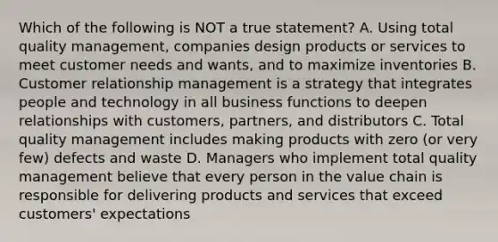 Which of the following is NOT a true statement? A. Using total quality management, companies design products or services to meet customer needs and wants, and to maximize inventories B. Customer relationship management is a strategy that integrates people and technology in all business functions to deepen relationships with customers, partners, and distributors C. Total quality management includes making products with zero (or very few) defects and waste D. Managers who implement total quality management believe that every person in the value chain is responsible for delivering products and services that exceed customers' expectations