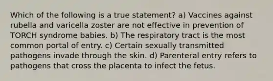 Which of the following is a true statement? a) Vaccines against rubella and varicella zoster are not effective in prevention of TORCH syndrome babies. b) The respiratory tract is the most common portal of entry. c) Certain sexually transmitted pathogens invade through the skin. d) Parenteral entry refers to pathogens that cross the placenta to infect the fetus.