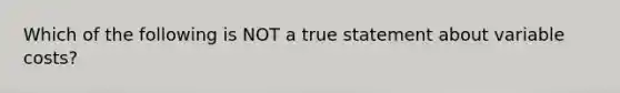 Which of the following is NOT a true statement about variable costs?