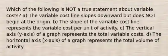 Which of the following is NOT a true statement about variable costs? a) The variable cost line slopes downward but does NOT begin at the origin. b) The slope of the variable cost line represents the variable cost per unit of activity. c) The vertical axis (y-axis) of a graph represents the total variable costs. d) The horizontal axis (x-axis) of a graph represents the total volume of activity.