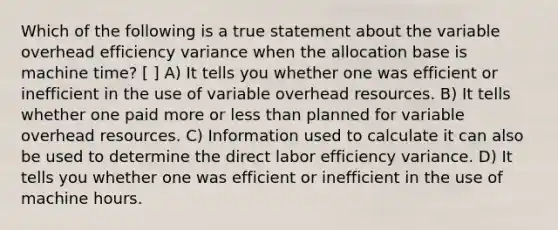 Which of the following is a true statement about the variable overhead efficiency variance when the allocation base is machine time? [ ] A) It tells you whether one was efficient or inefficient in the use of variable overhead resources. B) It tells whether one paid more or less than planned for variable overhead resources. C) Information used to calculate it can also be used to determine the direct labor efficiency variance. D) It tells you whether one was efficient or inefficient in the use of machine hours.