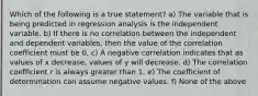 Which of the following is a true statement? a) The variable that is being predicted in regression analysis is the independent variable. b) If there is no correlation between the independent and dependent variables, then the value of the correlation coefficient must be 0. c) A negative correlation indicates that as values of x decrease, values of y will decrease. d) The correlation coefficient r is always greater than 1. e) The coefficient of determination can assume negative values. f) None of the above