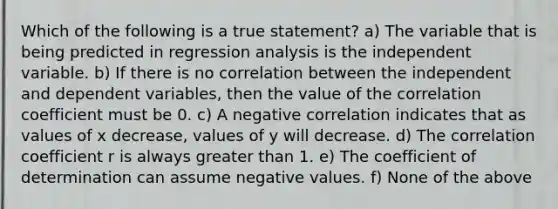 Which of the following is a true statement? a) The variable that is being predicted in regression analysis is the independent variable. b) If there is no correlation between the independent and dependent variables, then the value of the correlation coefficient must be 0. c) A negative correlation indicates that as values of x decrease, values of y will decrease. d) The correlation coefficient r is always greater than 1. e) The coefficient of determination can assume negative values. f) None of the above