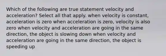 Which of the following are true statement velocity and acceleration? Select all that apply. when velocity is constant, acceleration is zero when acceleration is zero, velocity is also zero when velocity and acceleration are going in the same direction, the object is slowing down when velocity and acceleration are going in the same direction, the object is speeding up