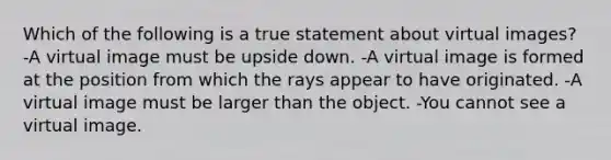 Which of the following is a true statement about virtual images? -A virtual image must be upside down. -A virtual image is formed at the position from which the rays appear to have originated. -A virtual image must be larger than the object. -You cannot see a virtual image.