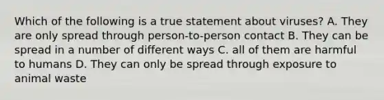 Which of the following is a true statement about viruses? A. They are only spread through person-to-person contact B. They can be spread in a number of different ways C. all of them are harmful to humans D. They can only be spread through exposure to animal waste