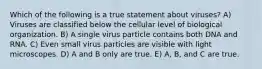 Which of the following is a true statement about viruses? A) Viruses are classified below the cellular level of biological organization. B) A single virus particle contains both DNA and RNA. C) Even small virus particles are visible with light microscopes. D) A and B only are true. E) A, B, and C are true.