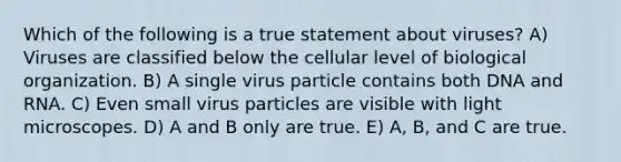 Which of the following is a true statement about viruses? A) Viruses are classified below the cellular level of biological organization. B) A single virus particle contains both DNA and RNA. C) Even small virus particles are visible with light microscopes. D) A and B only are true. E) A, B, and C are true.