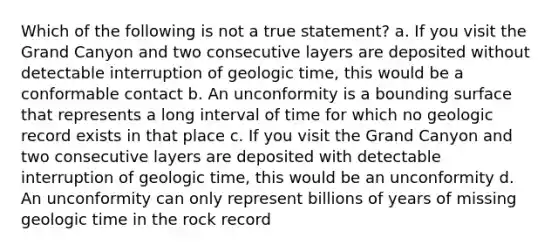 Which of the following is not a true statement? a. If you visit the Grand Canyon and two consecutive layers are deposited without detectable interruption of geologic time, this would be a conformable contact b. An unconformity is a bounding surface that represents a long interval of time for which no geologic record exists in that place c. If you visit the Grand Canyon and two consecutive layers are deposited with detectable interruption of geologic time, this would be an unconformity d. An unconformity can only represent billions of years of missing geologic time in the rock record