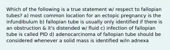 Which of the following is a true statement w/ respect to fallopian tubes? a) most common location for an ectopic pregnancy is the infundibulum b) fallopian tube is usually only identified if there is an obstruction & it's distended w/ fluid c) infection of fallopian tube is called PID d) adenocarcinoma of fallopian tube should be considered whenever a solid mass is identified w/in adnexa