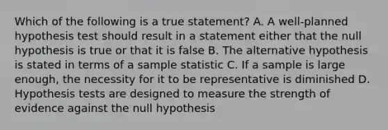 Which of the following is a true statement? A. A well-planned hypothesis test should result in a statement either that the null hypothesis is true or that it is false B. The alternative hypothesis is stated in terms of a sample statistic C. If a sample is large enough, the necessity for it to be representative is diminished D. Hypothesis tests are designed to measure the strength of evidence against the null hypothesis