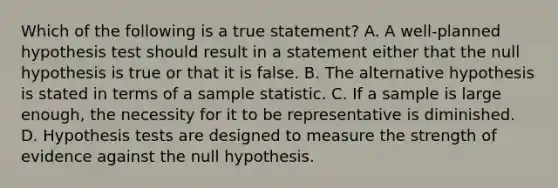 Which of the following is a true statement? A. A well-planned hypothesis test should result in a statement either that the null hypothesis is true or that it is false. B. The alternative hypothesis is stated in terms of a sample statistic. C. If a sample is large enough, the necessity for it to be representative is diminished. D. Hypothesis tests are designed to measure the strength of evidence against the null hypothesis.