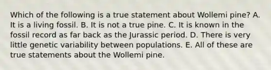 Which of the following is a true statement about Wollemi pine? A. It is a living fossil. B. It is not a true pine. C. It is known in the fossil record as far back as the Jurassic period. D. There is very little genetic variability between populations. E. All of these are true statements about the Wollemi pine.