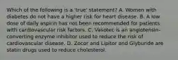 Which of the following is a 'true' statement? A. Women with diabetes do not have a higher risk for heart disease. B. A low dose of daily aspirin has not been recommended for patients with cardiovascular risk factors. C. Vasotec is an angiotensin-converting enzyme inhibitor used to reduce the risk of cardiovascular disease. D. Zocor and Lipitor and Glyburide are statin drugs used to reduce cholesterol.