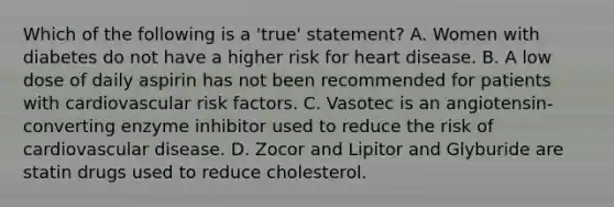 Which of the following is a 'true' statement? A. Women with diabetes do not have a higher risk for heart disease. B. A low dose of daily aspirin has not been recommended for patients with cardiovascular risk factors. C. Vasotec is an angiotensin-converting enzyme inhibitor used to reduce the risk of cardiovascular disease. D. Zocor and Lipitor and Glyburide are statin drugs used to reduce cholesterol.