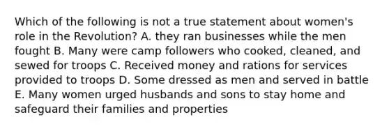 Which of the following is not a true statement about women's role in the Revolution? A. they ran businesses while the men fought B. Many were camp followers who cooked, cleaned, and sewed for troops C. Received money and rations for services provided to troops D. Some dressed as men and served in battle E. Many women urged husbands and sons to stay home and safeguard their families and properties