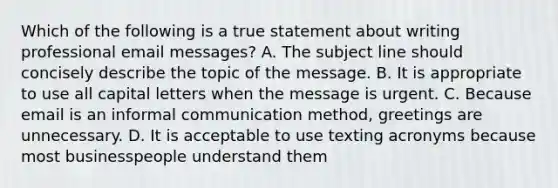 Which of the following is a true statement about writing professional email messages? A. The subject line should concisely describe the topic of the message. B. It is appropriate to use all capital letters when the message is urgent. C. Because email is an informal communication method, greetings are unnecessary. D. It is acceptable to use texting acronyms because most businesspeople understand them