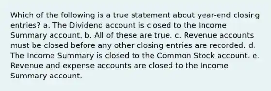 Which of the following is a true statement about year-end closing entries? a. The Dividend account is closed to the Income Summary account. b. All of these are true. c. Revenue accounts must be closed before any other closing entries are recorded. d. The Income Summary is closed to the Common Stock account. e. Revenue and expense accounts are closed to the Income Summary account.