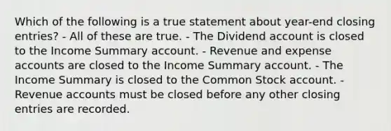 Which of the following is a true statement about year-end closing entries? - All of these are true. - The Dividend account is closed to the Income Summary account. - Revenue and expense accounts are closed to the Income Summary account. - The Income Summary is closed to the Common Stock account. - Revenue accounts must be closed before any other closing entries are recorded.