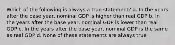 Which of the following is always a true statement? a. In the years after the base year, nominal GDP is higher than real GDP b. In the years after the base year, nominal GDP is lower than real GDP c. In the years after the base year, nominal GDP is the same as real GDP d. None of these statements are always true