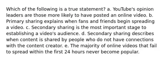 ​Which of the following is a true statement? a. ​YouTube's opinion leaders are those more likely to have posted an online video. b. ​Primary sharing explains when fans and friends begin spreading a video. c. ​Secondary sharing is the most important stage to establishing a video's audience. d. ​Secondary sharing describes when content is shared by people who do not have connections with the content creator. e. ​The majority of online videos that fail to spread within the first 24 hours never become popular.