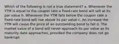 Which of the following is not a true statement? a. Whenever the YTM is equal to the coupon rate a fixed-rate bond will sell at its par value b. Whenever the YTM falls below the coupon rate a fixed-rate bond will rise above its par value c. An increase the YTM will cause the price of an outstanding bond to fall d. The market value of a bond will never approach its par value as its maturity date approaches, provided the company does not go bankrupt