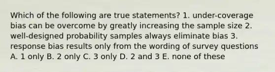 Which of the following are true statements? 1. under-coverage bias can be overcome by greatly increasing the sample size 2. well-designed probability samples always eliminate bias 3. response bias results only from the wording of survey questions A. 1 only B. 2 only C. 3 only D. 2 and 3 E. none of these