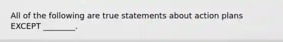 All of the following are true statements about action plans EXCEPT​ ________.