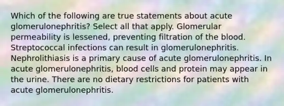 Which of the following are true statements about acute glomerulonephritis? Select all that apply. Glomerular permeability is lessened, preventing filtration of <a href='https://www.questionai.com/knowledge/k7oXMfj7lk-the-blood' class='anchor-knowledge'>the blood</a>. Streptococcal infections can result in glomerulonephritis. Nephrolithiasis is a primary cause of acute glomerulonephritis. In acute glomerulonephritis, blood cells and protein may appear in the urine. There are no dietary restrictions for patients with acute glomerulonephritis.