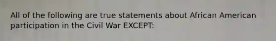 All of the following are true statements about African American participation in the Civil War EXCEPT: