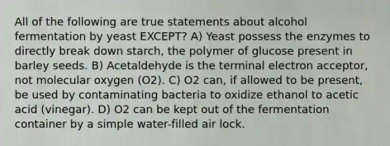 All of the following are true statements about alcohol fermentation by yeast EXCEPT? A) Yeast possess the enzymes to directly break down starch, the polymer of glucose present in barley seeds. B) Acetaldehyde is the terminal electron acceptor, not molecular oxygen (O2). C) O2 can, if allowed to be present, be used by contaminating bacteria to oxidize ethanol to acetic acid (vinegar). D) O2 can be kept out of the fermentation container by a simple water-filled air lock.