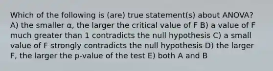 Which of the following is (are) true statement(s) about ANOVA? A) the smaller α, the larger the critical value of F B) a value of F much greater than 1 contradicts the null hypothesis C) a small value of F strongly contradicts the null hypothesis D) the larger F, the larger the p-value of the test E) both A and B