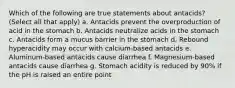 Which of the following are true statements about antacids? (Select all that apply) a. Antacids prevent the overproduction of acid in the stomach b. Antacids neutralize acids in the stomach c. Antacids form a mucus barrier in the stomach d. Rebound hyperacidity may occur with calcium-based antacids e. Aluminum-based antacids cause diarrhea f. Magnesium-based antacids cause diarrhea g. Stomach acidity is reduced by 90% if the pH is raised an entire point