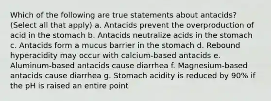 Which of the following are true statements about antacids? (Select all that apply) a. Antacids prevent the overproduction of acid in the stomach b. Antacids neutralize acids in the stomach c. Antacids form a mucus barrier in the stomach d. Rebound hyperacidity may occur with calcium-based antacids e. Aluminum-based antacids cause diarrhea f. Magnesium-based antacids cause diarrhea g. Stomach acidity is reduced by 90% if the pH is raised an entire point