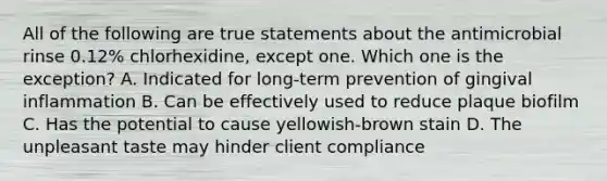 All of the following are true statements about the antimicrobial rinse 0.12% chlorhexidine, except one. Which one is the exception? A. Indicated for long-term prevention of gingival inflammation B. Can be effectively used to reduce plaque biofilm C. Has the potential to cause yellowish-brown stain D. The unpleasant taste may hinder client compliance